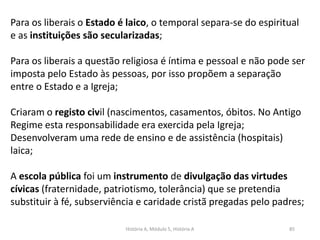 História A, Módulo 5, História A 85
Para os liberais o Estado é laico, o temporal separa-se do espiritual
e as instituições são secularizadas;
Para os liberais a questão religiosa é íntima e pessoal e não pode ser
imposta pelo Estado às pessoas, por isso propõem a separação
entre o Estado e a Igreja;
Criaram o registo civil (nascimentos, casamentos, óbitos. No Antigo
Regime esta responsabilidade era exercida pela Igreja;
Desenvolveram uma rede de ensino e de assistência (hospitais)
laica;
A escola pública foi um instrumento de divulgação das virtudes
cívicas (fraternidade, patriotismo, tolerância) que se pretendia
substituir à fé, subserviência e caridade cristã pregadas pelo padres;
 