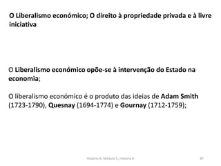 História A, Módulo 5, História A 87
O Liberalismo económico; O direito à propriedade privada e à livre
iniciativa
O Liberalismo económico opõe-se à intervenção do Estado na
economia;
O liberalismo económico é o produto das ideias de Adam Smith
(1723-1790), Quesnay (1694-1774) e Gournay (1712-1759);
 