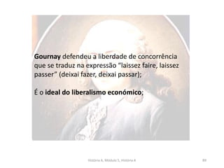 História A, Módulo 5, História A 89
Gournay defendeu a liberdade de concorrência
que se traduz na expressão “laissez faire, laissez
passer” (deixai fazer, deixai passar);
É o ideal do liberalismo económico;
 