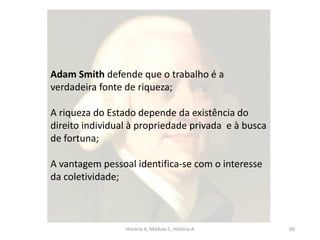 História A, Módulo 5, História A 90
Adam Smith defende que o trabalho é a
verdadeira fonte de riqueza;
A riqueza do Estado depende da existência do
direito individual à propriedade privada e à busca
de fortuna;
A vantagem pessoal identifica-se com o interesse
da coletividade;
 