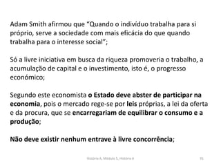 História A, Módulo 5, História A 91
Adam Smith afirmou que “Quando o indivíduo trabalha para si
próprio, serve a sociedade com mais eficácia do que quando
trabalha para o interesse social”;
Só a livre iniciativa em busca da riqueza promoveria o trabalho, a
acumulação de capital e o investimento, isto é, o progresso
económico;
Segundo este economista o Estado deve abster de participar na
economia, pois o mercado rege-se por leis próprias, a lei da oferta
e da procura, que se encarregariam de equilibrar o consumo e a
produção;
Não deve existir nenhum entrave à livre concorrência;
 
