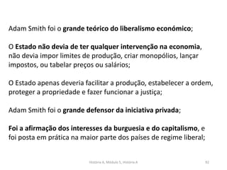 História A, Módulo 5, História A 92
Adam Smith foi o grande teórico do liberalismo económico;
O Estado não devia de ter qualquer intervenção na economia,
não devia impor limites de produção, criar monopólios, lançar
impostos, ou tabelar preços ou salários;
O Estado apenas deveria facilitar a produção, estabelecer a ordem,
proteger a propriedade e fazer funcionar a justiça;
Adam Smith foi o grande defensor da iniciativa privada;
Foi a afirmação dos interesses da burguesia e do capitalismo, e
foi posta em prática na maior parte dos países de regime liberal;
 