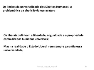 História A, Módulo 5, História A 93
Os limites da universalidade dos Direitos Humanos; A
problemática da abolição da escravatura
Os liberais definiram a liberdade, a igualdade e a propriedade
como direitos humanos universais;
Mas na realidade o Estado Liberal nem sempre garantiu essa
universalidade;
 