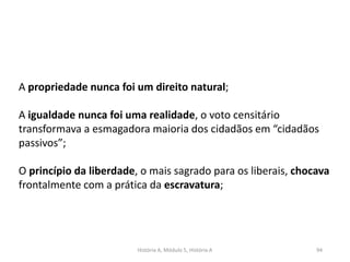 História A, Módulo 5, História A 94
A propriedade nunca foi um direito natural;
A igualdade nunca foi uma realidade, o voto censitário
transformava a esmagadora maioria dos cidadãos em “cidadãos
passivos”;
O princípio da liberdade, o mais sagrado para os liberais, chocava
frontalmente com a prática da escravatura;
 