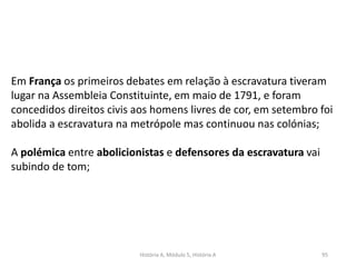 História A, Módulo 5, História A 95
Em França os primeiros debates em relação à escravatura tiveram
lugar na Assembleia Constituinte, em maio de 1791, e foram
concedidos direitos civis aos homens livres de cor, em setembro foi
abolida a escravatura na metrópole mas continuou nas colónias;
A polémica entre abolicionistas e defensores da escravatura vai
subindo de tom;
 