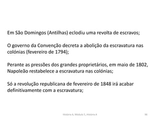 História A, Módulo 5, História A 96
Em São Domingos (Antilhas) eclodiu uma revolta de escravos;
O governo da Convenção decreta a abolição da escravatura nas
colónias (fevereiro de 1794);
Perante as pressões dos grandes proprietários, em maio de 1802,
Napoleão restabelece a escravatura nas colónias;
Só a revolução republicana de fevereiro de 1848 irá acabar
definitivamente com a escravatura;
 