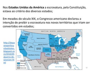 História A, Módulo 5, História A 97
Nos Estados Unidos da América a escravatura, pela Constituição,
estava ao critério dos diversos estados;
Em meados do século XIX, o Congresso americano declarou a
intenção de proibir a escravatura nos novos territórios que iriam ser
convertidos em estados;
http://depa
seoporlosu
nitedstates.
blogspot.co
m/2010/05
/guerra-de-
secesion.ht
ml
 