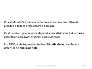 História A, Módulo 5, História A 98
Os estados do Sul, onde a economia assentava no cultivo de
algodão e tabaco eram contra a abolição;
Os do norte cuja economia dependia das atividades industriais e
comerciais apoiavam as ideias abolicionistas;
Em 1860, é eleito presidente dos EUA, Abraham Lincoln, um
defensor do abolicionismo;
 