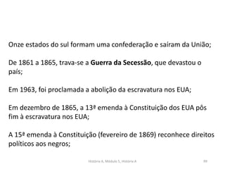 História A, Módulo 5, História A 99
Onze estados do sul formam uma confederação e saíram da União;
De 1861 a 1865, trava-se a Guerra da Secessão, que devastou o
país;
Em 1963, foi proclamada a abolição da escravatura nos EUA;
Em dezembro de 1865, a 13ª emenda à Constituição dos EUA pôs
fim à escravatura nos EUA;
A 15ª emenda à Constituição (fevereiro de 1869) reconhece direitos
políticos aos negros;
 