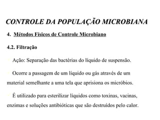 4.  Métodos Físicos de Controle Microbiano 4.2. Filtração Ação: Separação das bactérias do líquido de suspensão.  Ocorre a passagem de um líquido ou gás através de um material semelhante a uma tela que aprisiona os micróbios. É utilizado para esterilizar líquidos como toxinas, vacinas, enzimas e soluções antibióticas que são destruídos pelo calor. CONTROLE DA POPULAÇÃO MICROBIANA 