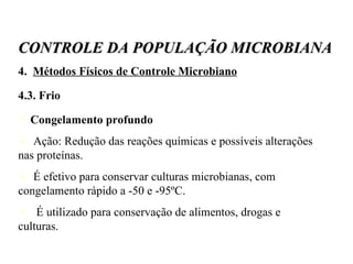4.  Métodos Físicos de Controle Microbiano 4.3. Frio Congelamento profundo Ação: Redução das reações químicas e possíveis alterações nas proteínas. É efetivo para conservar culturas microbianas, com congelamento rápido a -50 e -95ºC. É utilizado para conservação de alimentos, drogas e culturas. CONTROLE DA POPULAÇÃO MICROBIANA 