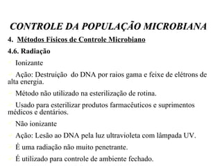 4.  Métodos Físicos de Controle Microbiano 4.6. Radiação Ionizante Ação: Destruição  do DNA por raios gama e feixe de elétrons de alta energia. Método não utilizado na esterilização de rotina. Usado para esterilizar produtos farmacêuticos e suprimentos médicos e dentários. Não ionizante Ação: Lesão ao DNA pela luz ultravioleta com lâmpada UV. É uma radiação não muito penetrante. É utilizado para controle de ambiente fechado. CONTROLE DA POPULAÇÃO MICROBIANA 