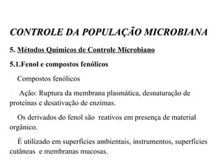 5.  Métodos Químicos de Controle Microbiano 5.1.Fenol e compostos fenólicos Compostos fenólicos Ação: Ruptura da membrana plasmática, desnaturação de proteínas e desativação de enzimas. Os derivados do fenol são  reativos em presença de material orgânico. É utilizado em superfícies ambientais, instrumentos, superfícies cutâneas  e membranas mucosas. CONTROLE DA POPULAÇÃO MICROBIANA 