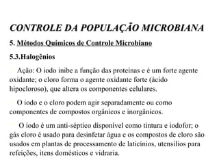 5.  Métodos Químicos de Controle Microbiano 5.3.Halogênios Ação: O iodo inibe a função das proteínas e é um forte agente oxidante; o cloro forma o agente oxidante forte (ácido hipocloroso), que altera os componentes celulares.  O iodo e o cloro podem agir separadamente ou como componentes de compostos orgânicos e inorgânicos. O iodo é um anti-séptico disponível como tintura e iodofor; o gás cloro é usado para desinfetar água e os compostos de cloro são usados em plantas de processamento de laticínios, utensílios para refeições, itens domésticos e vidraria. CONTROLE DA POPULAÇÃO MICROBIANA 