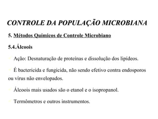 5.  Métodos Químicos de Controle Microbiano 5.4.Álcoois Ação: Desnaturação de proteínas e dissolução dos lipídeos. É bactericida e fungicida, não sendo efetivo contra endosporos ou vírus não envelopados. Álcoois mais usados são o etanol e o isopropanol. Termômetros e outros instrumentos. CONTROLE DA POPULAÇÃO MICROBIANA 