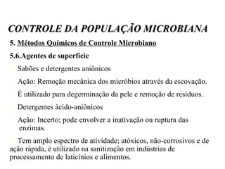 5.  Métodos Químicos de Controle Microbiano 5.6.Agentes de superfície Sabões e detergentes aniônicos Ação: Remoção mecânica dos micróbios através da escovação. É utilizado para degerminação da pele e remoção de resíduos. Detergentes ácido-aniônicos Ação: Incerto; pode envolver a inativação ou ruptura das  enzimas. Tem amplo espectro de atividade; atóxicos, não-corrosivos e de ação rápida, é utilizado na sanitização em indústrias de processamento de laticínios e alimentos. CONTROLE DA POPULAÇÃO MICROBIANA 