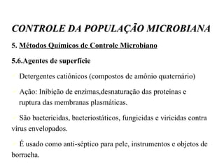 5.  Métodos Químicos de Controle Microbiano 5.6.Agentes de superfície Detergentes catiônicos (compostos de amônio quaternário)‏ Ação: Inibição de enzimas,desnaturação das proteínas e  ruptura das membranas plasmáticas. São bactericidas, bacteriostáticos, fungicidas e viricidas contra vírus envelopados.  É usado como anti-séptico para pele, instrumentos e objetos de borracha. CONTROLE DA POPULAÇÃO MICROBIANA 