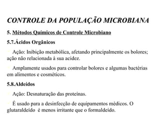 5.  Métodos Químicos de Controle Microbiano 5.7.Ácidos Orgânicos Ação: Inibição metabólica, afetando principalmente os bolores;  ação não relacionada à sua acidez. Amplamente usados para controlar bolores e algumas bactérias em alimentos e cosméticos. 5.8.Aldeídos Ação: Desnaturação das proteínas. É usado para a desinfecção de equipamentos médicos. O glutaraldeído  é menos irritante que o formaldeído. CONTROLE DA POPULAÇÃO MICROBIANA 