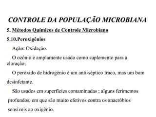 5.  Métodos Químicos de Controle Microbiano   5.10.Peroxigênios Ação: Oxidação. O ozônio é amplamente usado como suplemento para a cloração; O peróxido de hidrogênio é um anti-séptico fraco, mas um bom desinfetante. São usados em superfícies contaminadas ; alguns ferimentos profundos, em que são muito efetivos contra os anaeróbios  sensíveis ao oxigênio. CONTROLE DA POPULAÇÃO MICROBIANA 