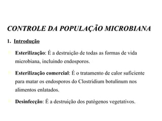 CONTROLE DA POPULAÇÃO MICROBIANA 1.  Introdução Esterilização : É a destruição de todas as formas de vida microbiana, incluindo endosporos. Esterilização comercial : É o tratamento de calor suficiente para matar os endosporos do Clostridium botulinum nos alimentos enlatados. Desinfecção : É a destruição dos patógenos vegetativos. 