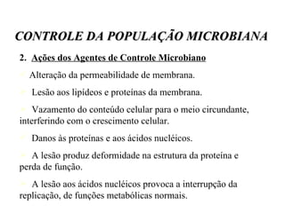 2.  Ações dos Agentes de Controle Microbiano Alteração da permeabilidade de membrana. Lesão aos lipídeos e proteínas da membrana.  Vazamento do conteúdo celular para o meio circundante, interferindo com o crescimento celular.  Danos às proteínas e aos ácidos nucléicos. A lesão produz deformidade na estrutura da proteína e perda de função. A lesão aos ácidos nucléicos provoca a interrupção da replicação, de funções metabólicas normais.  CONTROLE DA POPULAÇÃO MICROBIANA 