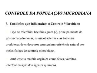 3.  Condições que Influenciam o Controle Microbiano Tipo de micróbio: bactérias gram (-), principalmente do gênero Pseudomonas, as micobactérias e as bactérias produtoras de endosporos apresentam resistência natural aos meios físicos de controle microbiano. Ambiente: a matéria orgânica como fezes, vômitos interfere na ação dos agentes químicos. CONTROLE DA POPULAÇÃO MICROBIANA 