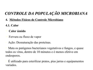 4.  Métodos Físicos de Controle Microbiano 4.1. Calor Calor úmido Fervura ou fluxo de vapor Ação: Desnaturação das proteínas.  Mata os patógenos bacterianos vegetativos e fungos, e quase todos os vírus, dentro de 10 minutos e é menos efetivo em endosporos. É utilizado para esterilizar pratos, pias jarras e equipamentos variados. CONTROLE DA POPULAÇÃO MICROBIANA 