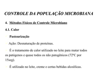 4.  Métodos Físicos de Controle Microbiano 4.1. Calor Pasteurização Ação: Desnaturação de proteínas. É o tratamento de calor utilizado no leite para matar todos os patógenos e quase todos os não patogênicos (72ºC por 15seg). É utilizado no leite, creme e certas bebidas alcoólicas.  CONTROLE DA POPULAÇÃO MICROBIANA 