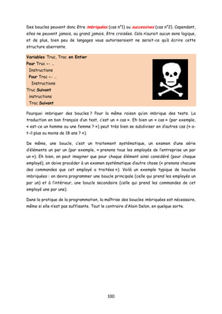 Des boucles peuvent donc être imbriquées (cas n°1) ou successives (cas n°2). Cependant,
elles ne peuvent jamais, au grand jamais, être croisées. Cela n’aurait aucun sens logique,
et de plus, bien peu de langages vous autoriseraient ne serait-ce qu’à écrire cette
structure aberrante.
Variables Truc, Trac en Entier
Pour Truc ← …
Instructions
Pour Trac ← …
Instructions
Truc Suivant
instructions
Trac Suivant
Pourquoi imbriquer des boucles ? Pour la même raison qu’on imbrique des tests. La
traduction en bon français d’un test, c’est un « cas ». Eh bien un « cas » (par exemple,
« est-ce un homme ou une femme ? ») peut très bien se subdiviser en d’autres cas (« a-
t-il plus ou moins de 18 ans ? »).
De même, une boucle, c’est un traitement systématique, un examen d’une série
d’éléments un par un (par exemple, « prenons tous les employés de l’entreprise un par
un »). Eh bien, on peut imaginer que pour chaque élément ainsi considéré (pour chaque
employé), on doive procéder à un examen systématique d’autre chose (« prenons chacune
des commandes que cet employé a traitées »). Voilà un exemple typique de boucles
imbriquées : on devra programmer une boucle principale (celle qui prend les employés un
par un) et à l’intérieur, une boucle secondaire (celle qui prend les commandes de cet
employé une par une).
Dans la pratique de la programmation, la maîtrise des boucles imbriquées est nécessaire,
même si elle n’est pas suffisante. Tout le contraire d’Alain Delon, en quelque sorte.
100
 