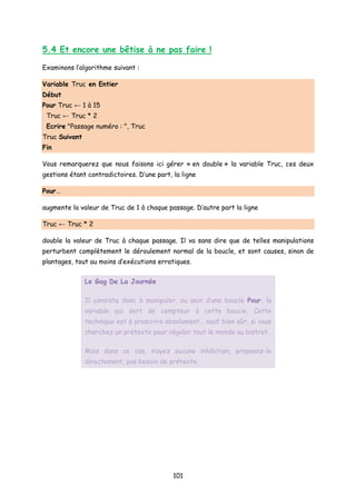 5.4 Et encore une bêtise à ne pas faire !
Examinons l’algorithme suivant :
Variable Truc en Entier
Début
Pour Truc ← 1 à 15
Truc ← Truc * 2
Ecrire "Passage numéro : ", Truc
Truc Suivant
Fin
Vous remarquerez que nous faisons ici gérer « en double » la variable Truc, ces deux
gestions étant contradictoires. D’une part, la ligne
Pour…
augmente la valeur de Truc de 1 à chaque passage. D’autre part la ligne
Truc ← Truc * 2
double la valeur de Truc à chaque passage. Il va sans dire que de telles manipulations
perturbent complètement le déroulement normal de la boucle, et sont causes, sinon de
plantages, tout au moins d’exécutions erratiques.
Le Gag De La Journée
Il consiste donc à manipuler, au sein d’une boucle Pour, la
variable qui sert de compteur à cette boucle. Cette
technique est à proscrire absolument… sauf bien sûr, si vous
cherchez un prétexte pour régaler tout le monde au bistrot.
Mais dans ce cas, n’ayez aucune inhibition, proposez-le
directement, pas besoin de prétexte.
101
 