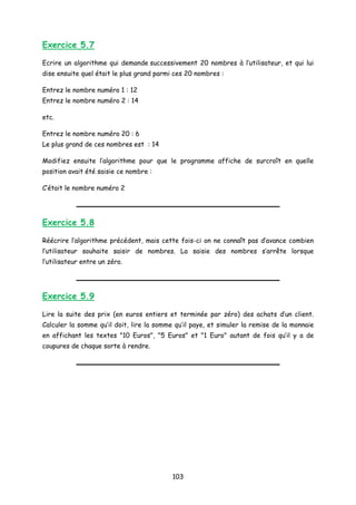 Exercice 5.7
Ecrire un algorithme qui demande successivement 20 nombres à l’utilisateur, et qui lui
dise ensuite quel était le plus grand parmi ces 20 nombres :
Entrez le nombre numéro 1 : 12
Entrez le nombre numéro 2 : 14
etc.
Entrez le nombre numéro 20 : 6
Le plus grand de ces nombres est : 14
Modifiez ensuite l’algorithme pour que le programme affiche de surcroît en quelle
position avait été saisie ce nombre :
C’était le nombre numéro 2
Exercice 5.8
Réécrire l’algorithme précédent, mais cette fois-ci on ne connaît pas d’avance combien
l’utilisateur souhaite saisir de nombres. La saisie des nombres s’arrête lorsque
l’utilisateur entre un zéro.
Exercice 5.9
Lire la suite des prix (en euros entiers et terminée par zéro) des achats d’un client.
Calculer la somme qu’il doit, lire la somme qu’il paye, et simuler la remise de la monnaie
en affichant les textes "10 Euros", "5 Euros" et "1 Euro" autant de fois qu’il y a de
coupures de chaque sorte à rendre.
103
 