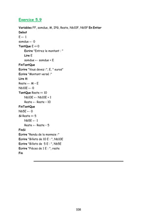 Exercice 5.9
Variables FF, somdue, M, IPG, Reste, Nb10F, Nb5F En Entier
Debut
E ← 1
somdue ← 0
TantQue E <> 0
Ecrire "Entrez le montant : "
Lire E
somdue ← somdue + E
FinTantQue
Ecrire "Vous devez :", E, " euros"
Ecrire "Montant versé :"
Lire M
Reste ← M – E
Nb10E ← 0
TantQue Reste >= 10
Nb10E ← Nb10E + 1
Reste ← Reste – 10
FinTantQue
Nb5E ← 0
Si Reste >= 5
Nb5E ← 1
Reste ← Reste – 5
FinSi
Ecrire "Rendu de la monnaie :"
Ecrire "Billets de 10 E : ", Nb10E
Ecrire "Billets de 5 E : ", Nb5E
Ecrire "Pièces de 1 E : ", reste
Fin
108
 