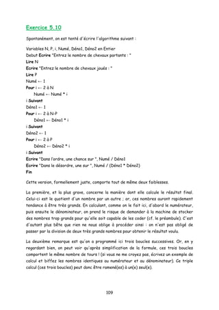 Exercice 5.10
Spontanément, on est tenté d'écrire l'algorithme suivant :
Variables N, P, i, Numé, Déno1, Déno2 en Entier
Debut Ecrire "Entrez le nombre de chevaux partants : "
Lire N
Ecrire "Entrez le nombre de chevaux joués : "
Lire P
Numé ← 1
Pour i ← 2 à N
Numé ← Numé * i
i Suivant
Déno1 ← 1
Pour i ← 2 à N-P
Déno1 ← Déno1 * i
i Suivant
Déno2 ← 1
Pour i ← 2 à P
Déno2 ← Déno2 * i
i Suivant
Ecrire "Dans l’ordre, une chance sur ", Numé / Déno1
Ecrire "Dans le désordre, une sur ", Numé / (Déno1 * Déno2)
Fin
Cette version, formellement juste, comporte tout de même deux faiblesses.
La première, et la plus grave, concerne la manière dont elle calcule le résultat final.
Celui-ci est le quotient d'un nombre par un autre ; or, ces nombres auront rapidement
tendance à être très grands. En calculant, comme on le fait ici, d'abord le numérateur,
puis ensuite le dénominateur, on prend le risque de demander à la machine de stocker
des nombres trop grands pour qu'elle soit capable de les coder (cf. le préambule). C'est
d'autant plus bête que rien ne nous oblige à procéder ainsi : on n'est pas obligé de
passer par la division de deux très grands nombres pour obtenir le résultat voulu.
La deuxième remarque est qu'on a programmé ici trois boucles successives. Or, en y
regardant bien, on peut voir qu'après simplification de la formule, ces trois boucles
comportent le même nombre de tours ! (si vous ne me croyez pas, écrivez un exemple de
calcul et biffez les nombres identiques au numérateur et au dénominateur). Ce triple
calcul (ces trois boucles) peut donc être ramené(es) à un(e) seul(e).
109
 