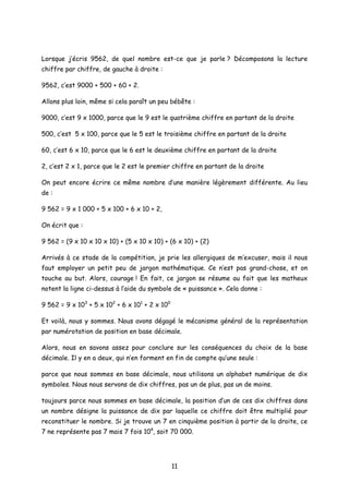 Lorsque j’écris 9562, de quel nombre est-ce que je parle ? Décomposons la lecture
chiffre par chiffre, de gauche à droite :
9562, c’est 9000 + 500 + 60 + 2.
Allons plus loin, même si cela paraît un peu bébête :
9000, c’est 9 x 1000, parce que le 9 est le quatrième chiffre en partant de la droite
500, c’est 5 x 100, parce que le 5 est le troisième chiffre en partant de la droite
60, c’est 6 x 10, parce que le 6 est le deuxième chiffre en partant de la droite
2, c’est 2 x 1, parce que le 2 est le premier chiffre en partant de la droite
On peut encore écrire ce même nombre d’une manière légèrement différente. Au lieu
de :
9 562 = 9 x 1 000 + 5 x 100 + 6 x 10 + 2,
On écrit que :
9 562 = (9 x 10 x 10 x 10) + (5 x 10 x 10) + (6 x 10) + (2)
Arrivés à ce stade de la compétition, je prie les allergiques de m’excuser, mais il nous
faut employer un petit peu de jargon mathématique. Ce n’est pas grand-chose, et on
touche au but. Alors, courage ! En fait, ce jargon se résume au fait que les matheux
notent la ligne ci-dessus à l’aide du symbole de « puissance ». Cela donne :
9 562 = 9 x 103
+ 5 x 102
+ 6 x 101
+ 2 x 100
Et voilà, nous y sommes. Nous avons dégagé le mécanisme général de la représentation
par numérotation de position en base décimale.
Alors, nous en savons assez pour conclure sur les conséquences du choix de la base
décimale. Il y en a deux, qui n’en forment en fin de compte qu’une seule :
parce que nous sommes en base décimale, nous utilisons un alphabet numérique de dix
symboles. Nous nous servons de dix chiffres, pas un de plus, pas un de moins.
toujours parce nous sommes en base décimale, la position d’un de ces dix chiffres dans
un nombre désigne la puissance de dix par laquelle ce chiffre doit être multiplié pour
reconstituer le nombre. Si je trouve un 7 en cinquième position à partir de la droite, ce
7 ne représente pas 7 mais 7 fois 104
, soit 70 000.
11
 