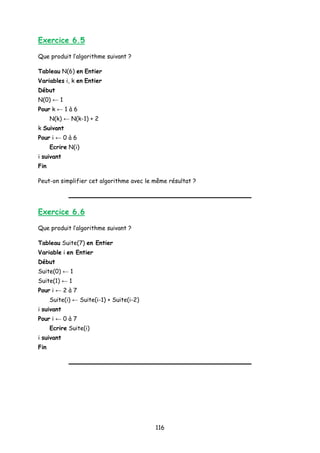 Exercice 6.5
Que produit l’algorithme suivant ?
Tableau N(6) en Entier
Variables i, k en Entier
Début
N(0) ← 1
Pour k ← 1 à 6
N(k) ← N(k-1) + 2
k Suivant
Pour i ← 0 à 6
Ecrire N(i)
i suivant
Fin
Peut-on simplifier cet algorithme avec le même résultat ?
Exercice 6.6
Que produit l’algorithme suivant ?
Tableau Suite(7) en Entier
Variable i en Entier
Début
Suite(0) ← 1
Suite(1) ← 1
Pour i ← 2 à 7
Suite(i) ← Suite(i-1) + Suite(i-2)
i suivant
Pour i ← 0 à 7
Ecrire Suite(i)
i suivant
Fin
116
 