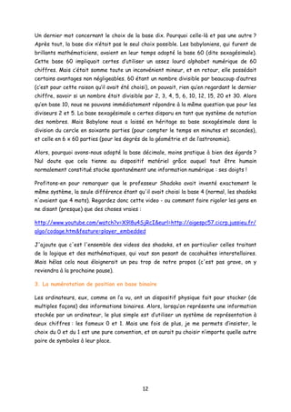 Un dernier mot concernant le choix de la base dix. Pourquoi celle-là et pas une autre ?
Après tout, la base dix n’était pas le seul choix possible. Les babyloniens, qui furent de
brillants mathématiciens, avaient en leur temps adopté la base 60 (dite sexagésimale).
Cette base 60 impliquait certes d’utiliser un assez lourd alphabet numérique de 60
chiffres. Mais c’était somme toute un inconvénient mineur, et en retour, elle possédait
certains avantages non négligeables. 60 étant un nombre divisible par beaucoup d’autres
(c’est pour cette raison qu’il avait été choisi), on pouvait, rien qu’en regardant le dernier
chiffre, savoir si un nombre était divisible par 2, 3, 4, 5, 6, 10, 12, 15, 20 et 30. Alors
qu’en base 10, nous ne pouvons immédiatement répondre à la même question que pour les
diviseurs 2 et 5. La base sexagésimale a certes disparu en tant que système de notation
des nombres. Mais Babylone nous a laissé en héritage sa base sexagésimale dans la
division du cercle en soixante parties (pour compter le temps en minutes et secondes),
et celle en 6 x 60 parties (pour les degrés de la géométrie et de l’astronomie).
Alors, pourquoi avons-nous adopté la base décimale, moins pratique à bien des égards ?
Nul doute que cela tienne au dispositif matériel grâce auquel tout être humain
normalement constitué stocke spontanément une information numérique : ses doigts !
Profitons-en pour remarquer que le professeur Shadoko avait inventé exactement le
même système, la seule différence étant qu'il avait choisi la base 4 (normal, les shadoks
n'avaient que 4 mots). Regardez donc cette video - ou comment faire rigoler les gens en
ne disant (presque) que des choses vraies :
http://www.youtube.com/watch?v=X9l8u4SjRcI&eurl=http://aigespc57.cicrp.jussieu.fr/
algo/codage.htm&feature=player_embedded
J'ajoute que c'est l'ensemble des videos des shadoks, et en particulier celles traitant
de la logique et des mathématiques, qui vaut son pesant de cacahuètes interstellaires.
Mais hélas cela nous éloignerait un peu trop de notre propos (c'est pas grave, on y
reviendra à la prochaine pause).
3. La numérotation de position en base binaire
Les ordinateurs, eux, comme on l’a vu, ont un dispositif physique fait pour stocker (de
multiples façons) des informations binaires. Alors, lorsqu’on représente une information
stockée par un ordinateur, le plus simple est d’utiliser un système de représentation à
deux chiffres : les fameux 0 et 1. Mais une fois de plus, je me permets d’insister, le
choix du 0 et du 1 est une pure convention, et on aurait pu choisir n’importe quelle autre
paire de symboles à leur place.
12
 
