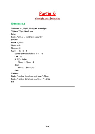 Partie 6
Corrigés des Exercices
Exercice 6.8
Variables Nb, Nbpos, Nbneg en Numérique
Tableau T() en Numérique
Debut
Ecrire "Entrez le nombre de valeurs :"
Lire Nb
Redim T(Nb-1)
Nbpos ← 0
Nbneg ← 0
Pour i ← 0 à Nb – 1
Ecrire "Entrez le nombre n° ", i + 1
Lire T(i)
Si T(i) > 0 alors
Nbpos ← Nbpos + 1
Sinon
Nbneg ← Nbneg + 1
Finsi
i Suivant
Ecrire "Nombre de valeurs positives : ", Nbpos
Ecrire "Nombre de valeurs négatives : ", Nbneg
Fin
124
 