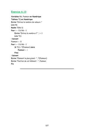 Exercice 6.13
Variables Nb, Posmaxi en Numérique
Tableau T() en Numérique
Ecrire "Entrez le nombre de valeurs :"
Lire Nb
Redim T(Nb-1)
Pour i ← 0 à Nb – 1
Ecrire "Entrez le nombre n° ", i + 1
Lire T(i)
i Suivant
Posmaxi ← 0
Pour i ← 0 à Nb – 1
Si T(i) > T(Posmaxi) alors
Posmaxi ← i
Finsi
i Suivant
Ecrire "Element le plus grand : ", T(Posmaxi)
Ecrire "Position de cet élément : ", Posmaxi
Fin
127
 