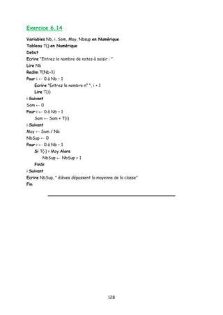 Exercice 6.14
Variables Nb, i, Som, Moy, Nbsup en Numérique
Tableau T() en Numérique
Debut
Ecrire "Entrez le nombre de notes à saisir : "
Lire Nb
Redim T(Nb-1)
Pour i ← 0 à Nb – 1
Ecrire "Entrez le nombre n° ", i + 1
Lire T(i)
i Suivant
Som ← 0
Pour i ← 0 à Nb – 1
Som ← Som + T(i)
i Suivant
Moy ← Som / Nb
NbSup ← 0
Pour i ← 0 à Nb – 1
Si T(i) > Moy Alors
NbSup ← NbSup + 1
FinSi
i Suivant
Ecrire NbSup, " élèves dépassent la moyenne de la classe"
Fin
128
 