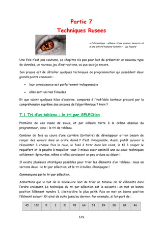 Partie 7
Techniques Rusees
« Informatique : alliance d'une science inexacte et
d'une activité humaine faillible » - Luc Fayard
Une fois n’est pas coutume, ce chapitre n’a pas pour but de présenter un nouveau type
de données, un nouveau jeu d’instructions, ou que sais-je encore.
Son propos est de détailler quelques techniques de programmation qui possèdent deux
grands points communs :
• leur connaissance est parfaitement indispensable
• elles sont un rien finaudes
Et que valent quelques kilos d’aspirine, comparés à l’ineffable bonheur procuré par la
compréhension suprême des arcanes de l’algorithmique ? Hein ?
7.1 Tri d’un tableau : le tri par SELECtion
Première de ces ruses de sioux, et par ailleurs tarte à la crème absolue du
programmeur, donc : le tri de tableau.
Combien de fois au cours d’une carrière (brillante) de développeur a-t-on besoin de
ranger des valeurs dans un ordre donné ? C’est inimaginable. Aussi, plutôt qu’avoir à
réinventer à chaque fois la roue, le fusil à tirer dans les coins, le fil à couper le
roquefort et la poudre à maquiller, vaut-il mieux avoir assimilé une ou deux techniques
solidement éprouvées, même si elles paraissent un peu ardues au départ.
Il existe plusieurs stratégies possibles pour trier les éléments d’un tableau ; nous en
verrons deux : le tri par sélection, et le tri à bulles. Champagne !
Commençons par le tri par sélection.
Admettons que le but de la manœuvre soit de trier un tableau de 12 éléments dans
l’ordre croissant. La technique du tri par sélection est la suivante : on met en bonne
position l’élément numéro 1, c’est-à-dire le plus petit. Puis en met en bonne position
l’élément suivant. Et ainsi de suite jusqu’au dernier. Par exemple, si l’on part de :
45 122 12 3 21 78 64 53 89 28 84 46
129
 