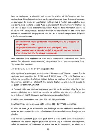 Dans un ordinateur, le dispositif qui permet de stocker de l’information est donc
rudimentaire, bien plus rudimentaire que les mains humaines. Avec des mains humaines,
on peut coder dix choses différentes (en fait bien plus, si l’on fait des acrobaties avec
ses doigts, mais écartons ce cas). Avec un emplacement d’information d’ordinateur, on
est limité à deux choses différentes seulement. Avec une telle information binaire, on
ne va pas loin. Voilà pourquoi, dès leur invention, les ordinateurs ont été conçus pour
manier ces informations par paquets de 0 et de 1. Et la taille de ces paquets a été fixée
à 8 informations binaires.
Une information binaire (symbolisée couramment par 0 ou 1) s’appelle un
bit (en anglais... bit).
Un groupe de huit bits s’appelle un octet (en anglais, byte)
Donc, méfiance avec le byte (en abrégé, B majuscule), qui vaut un octet,
c'est-à-dire huit bits (en abrégé, b minuscule).
Dans combien d’états différents un octet peut-il se trouver ? Le calcul est assez facile
(mais il faut néanmoins savoir le refaire). Chaque bit de l’octet peut occuper deux états.
Il y a donc dans un octet :
2 x 2 x 2 x 2 x 2 x 2 x 2 x 2 = 28
= 256 possibilités
Cela signifie qu’un octet peut servir à coder 256 nombres différents : ce peut être la
série des nombres entiers de 1 à 256, ou de 0 à 255, ou de –127 à +128. C’est une pure
affaire de convention, de choix de codage. Mais ce qui n’est pas affaire de choix, c’est
le nombre de possibilités : elles sont 256, pas une de plus, pas une de moins, à cause de
ce qu’est, par définition, un octet.
Si l’on veut coder des nombres plus grands que 256, ou des nombres négatifs, ou des
nombres décimaux, on va donc être contraint de mobiliser plus d’un octet. Ce n’est pas
un problème, et c’est très souvent que les ordinateurs procèdent ainsi.
En effet, avec deux octets, on a 256 x 256 = 65 536 possibilités.
En utilisant trois octets, on passe à 256 x 256 x 256 = 16 777 216 possibilités.
Et ainsi de suite, je ne m’attarderai pas davantage sur les différentes manières de
coder les nombres avec des octets. On abordera de nouveau brièvement le sujet un peu
plus loin.
Cela implique également qu’un octet peut servir à coder autre chose qu’un nombre :
l’octet est très souvent employé pour coder du texte. Il y a 26 lettres dans l’alphabet.
Même en comptant différemment les minuscules et les majuscules, et même en y
13
 