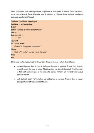 Nous réécrivons donc cet algorithme en plaçant le test après la boucle. Faute de mieux,
on se contentera de faire dépendre pour le moment la réponse d'une variable booléenne
que nous appellerons Trouvé.
Tableau Tab(19) en Numérique
Variable N en Numérique
Début
Ecrire "Entrez la valeur à rechercher"
Lire N
Pour i ← 0 à 19
???
i suivant
Si Trouvé Alors
Ecrire "N fait partie du tableau"
Sinon
Ecrire "N ne fait pas partie du tableau"
FinSi
Fin
Il ne nous reste plus qu'à gérer la variable Trouvé. Ceci se fait en deux étapes.
• un test figurant dans la boucle, indiquant lorsque la variable Trouvé doit devenir
vraie (à savoir, lorsque la valeur N est rencontrée dans le tableau). Et attention :
le test est asymétrique. Il ne comporte pas de "sinon". On reviendra là dessus
dans un instant.
• last, but not least, l'affectation par défaut de la variable Trouvé, dont la valeur
de départ doit être évidemment Faux.
133
 