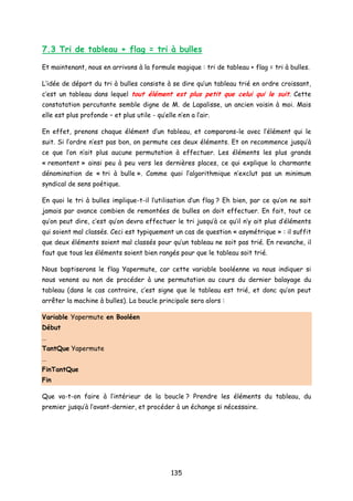 7.3 Tri de tableau + flag = tri à bulles
Et maintenant, nous en arrivons à la formule magique : tri de tableau + flag = tri à bulles.
L’idée de départ du tri à bulles consiste à se dire qu’un tableau trié en ordre croissant,
c’est un tableau dans lequel tout élément est plus petit que celui qui le suit. Cette
constatation percutante semble digne de M. de Lapalisse, un ancien voisin à moi. Mais
elle est plus profonde – et plus utile - qu’elle n’en a l’air.
En effet, prenons chaque élément d’un tableau, et comparons-le avec l’élément qui le
suit. Si l’ordre n’est pas bon, on permute ces deux éléments. Et on recommence jusqu’à
ce que l’on n’ait plus aucune permutation à effectuer. Les éléments les plus grands
« remontent » ainsi peu à peu vers les dernières places, ce qui explique la charmante
dénomination de « tri à bulle ». Comme quoi l’algorithmique n’exclut pas un minimum
syndical de sens poétique.
En quoi le tri à bulles implique-t-il l’utilisation d’un flag ? Eh bien, par ce qu’on ne sait
jamais par avance combien de remontées de bulles on doit effectuer. En fait, tout ce
qu’on peut dire, c’est qu’on devra effectuer le tri jusqu’à ce qu’il n’y ait plus d’éléments
qui soient mal classés. Ceci est typiquement un cas de question « asymétrique » : il suffit
que deux éléments soient mal classés pour qu’un tableau ne soit pas trié. En revanche, il
faut que tous les éléments soient bien rangés pour que le tableau soit trié.
Nous baptiserons le flag Yapermute, car cette variable booléenne va nous indiquer si
nous venons ou non de procéder à une permutation au cours du dernier balayage du
tableau (dans le cas contraire, c’est signe que le tableau est trié, et donc qu’on peut
arrêter la machine à bulles). La boucle principale sera alors :
Variable Yapermute en Booléen
Début
…
TantQue Yapermute
…
FinTantQue
Fin
Que va-t-on faire à l’intérieur de la boucle ? Prendre les éléments du tableau, du
premier jusqu’à l’avant-dernier, et procéder à un échange si nécessaire.
135
 