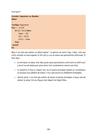 C’est parti :
Variable Yapermute en Booléen
Début
…
TantQue Yapermute
Pour i ← 0 à 10
Si t(i) > t(i+1) Alors
temp ← t(i)
t(i) ← t(i+1)
t(i+1) ← temp
Finsi
i suivant
Fin
Mais il ne faut pas oublier un détail capital : la gestion de notre flag. L’idée, c’est que
cette variable va nous signaler le fait qu’il y a eu au moins une permutation effectuée. Il
faut donc :
• lui attribuer la valeur Vrai dès qu’une seule permutation a été faite (il suffit qu’il
y en ait eu une seule pour qu’on doive tout recommencer encore une fois).
• la remettre à Faux à chaque tour de la boucle principale (quand on recommence
un nouveau tour général de bulles, il n’y a pas encore eu d’éléments échangés),
• dernier point, il ne faut pas oublier de lancer la boucle principale, et pour cela de
donner la valeur Vrai au flag au tout départ de l’algorithme.
136
 