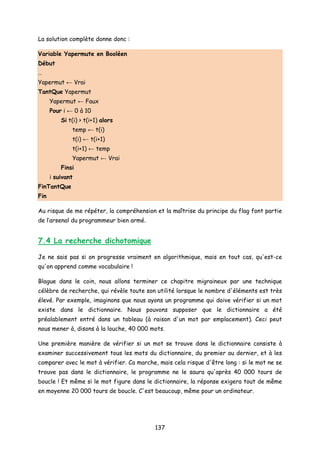 La solution complète donne donc :
Variable Yapermute en Booléen
Début
…
Yapermut ← Vrai
TantQue Yapermut
Yapermut ← Faux
Pour i ← 0 à 10
Si t(i) > t(i+1) alors
temp ← t(i)
t(i) ← t(i+1)
t(i+1) ← temp
Yapermut ← Vrai
Finsi
i suivant
FinTantQue
Fin
Au risque de me répéter, la compréhension et la maîtrise du principe du flag font partie
de l’arsenal du programmeur bien armé.
7.4 La recherche dichotomique
Je ne sais pas si on progresse vraiment en algorithmique, mais en tout cas, qu'est-ce
qu'on apprend comme vocabulaire !
Blague dans le coin, nous allons terminer ce chapitre migraineux par une technique
célèbre de recherche, qui révèle toute son utilité lorsque le nombre d'éléments est très
élevé. Par exemple, imaginons que nous ayons un programme qui doive vérifier si un mot
existe dans le dictionnaire. Nous pouvons supposer que le dictionnaire a été
préalablement entré dans un tableau (à raison d'un mot par emplacement). Ceci peut
nous mener à, disons à la louche, 40 000 mots.
Une première manière de vérifier si un mot se trouve dans le dictionnaire consiste à
examiner successivement tous les mots du dictionnaire, du premier au dernier, et à les
comparer avec le mot à vérifier. Ca marche, mais cela risque d'être long : si le mot ne se
trouve pas dans le dictionnaire, le programme ne le saura qu'après 40 000 tours de
boucle ! Et même si le mot figure dans le dictionnaire, la réponse exigera tout de même
en moyenne 20 000 tours de boucle. C'est beaucoup, même pour un ordinateur.
137
 