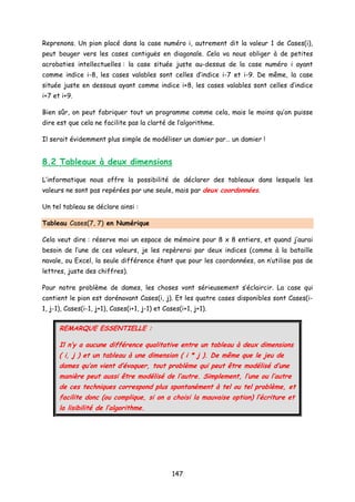 Reprenons. Un pion placé dans la case numéro i, autrement dit la valeur 1 de Cases(i),
peut bouger vers les cases contiguës en diagonale. Cela va nous obliger à de petites
acrobaties intellectuelles : la case située juste au-dessus de la case numéro i ayant
comme indice i-8, les cases valables sont celles d’indice i-7 et i-9. De même, la case
située juste en dessous ayant comme indice i+8, les cases valables sont celles d’indice
i+7 et i+9.
Bien sûr, on peut fabriquer tout un programme comme cela, mais le moins qu’on puisse
dire est que cela ne facilite pas la clarté de l’algorithme.
Il serait évidemment plus simple de modéliser un damier par… un damier !
8.2 Tableaux à deux dimensions
L’informatique nous offre la possibilité de déclarer des tableaux dans lesquels les
valeurs ne sont pas repérées par une seule, mais par deux coordonnées.
Un tel tableau se déclare ainsi :
Tableau Cases(7, 7) en Numérique
Cela veut dire : réserve moi un espace de mémoire pour 8 x 8 entiers, et quand j’aurai
besoin de l’une de ces valeurs, je les repèrerai par deux indices (comme à la bataille
navale, ou Excel, la seule différence étant que pour les coordonnées, on n’utilise pas de
lettres, juste des chiffres).
Pour notre problème de dames, les choses vont sérieusement s’éclaircir. La case qui
contient le pion est dorénavant Cases(i, j). Et les quatre cases disponibles sont Cases(i-
1, j-1), Cases(i-1, j+1), Cases(i+1, j-1) et Cases(i+1, j+1).
REMARQUE ESSENTIELLE :
Il n’y a aucune différence qualitative entre un tableau à deux dimensions
( i, j ) et un tableau à une dimension ( i * j ). De même que le jeu de
dames qu’on vient d’évoquer, tout problème qui peut être modélisé d’une
manière peut aussi être modélisé de l’autre. Simplement, l’une ou l’autre
de ces techniques correspond plus spontanément à tel ou tel problème, et
facilite donc (ou complique, si on a choisi la mauvaise option) l’écriture et
la lisibilité de l’algorithme.
147
 