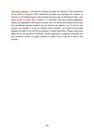 Une autre remarque : une question classique à propos des tableaux à deux dimensions
est de savoir si le premier indice représente les lignes ou le deuxième les colonnes, ou
l’inverse. Je ne répondrai pas à cette question non parce que j’ai décidé de bouder, mais
parce qu’elle n’a aucun sens. « Lignes » et « Colonnes » sont des concepts graphiques,
visuels, qui s’appliquent à des objets du monde réel ; les indices des tableaux ne sont que
des coordonnées logiques, pointant sur des adresses de mémoire vive. Si cela ne vous
convainc pas, pensez à un jeu de bataille navale classique : les lettres doivent-elles
désigner les lignes et les chiffres les colonnes ? Aucune importance ! Chaque joueur peut
même choisir une convention différente, aucune importance ! L’essentiel est qu’une fois
une convention choisie, un joueur conserve la même tout au long de la partie, bien
entendu.
148
 