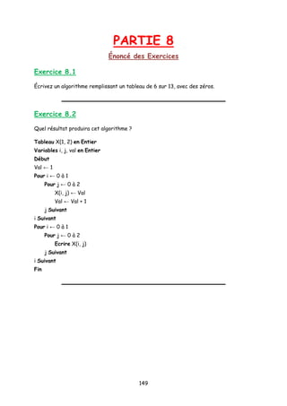PARTIE 8
Énoncé des Exercices
Exercice 8.1
Écrivez un algorithme remplissant un tableau de 6 sur 13, avec des zéros.
Exercice 8.2
Quel résultat produira cet algorithme ?
Tableau X(1, 2) en Entier
Variables i, j, val en Entier
Début
Val ← 1
Pour i ← 0 à 1
Pour j ← 0 à 2
X(i, j) ← Val
Val ← Val + 1
j Suivant
i Suivant
Pour i ← 0 à 1
Pour j ← 0 à 2
Ecrire X(i, j)
j Suivant
i Suivant
Fin
149
 