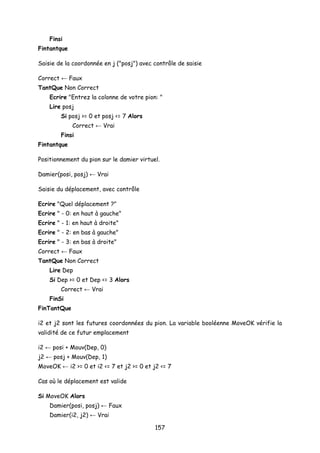 Finsi
Fintantque
Saisie de la coordonnée en j ("posj") avec contrôle de saisie
Correct ← Faux
TantQue Non Correct
Ecrire "Entrez la colonne de votre pion: "
Lire posj
Si posj >= 0 et posj <= 7 Alors
Correct ← Vrai
Finsi
Fintantque
Positionnement du pion sur le damier virtuel.
Damier(posi, posj) ← Vrai
Saisie du déplacement, avec contrôle
Ecrire "Quel déplacement ?"
Ecrire " - 0: en haut à gauche"
Ecrire " - 1: en haut à droite"
Ecrire " - 2: en bas à gauche"
Ecrire " - 3: en bas à droite"
Correct ← Faux
TantQue Non Correct
Lire Dep
Si Dep >= 0 et Dep <= 3 Alors
Correct ← Vrai
FinSi
FinTantQue
i2 et j2 sont les futures coordonnées du pion. La variable booléenne MoveOK vérifie la
validité de ce futur emplacement
i2 ← posi + Mouv(Dep, 0)
j2 ← posj + Mouv(Dep, 1)
MoveOK ← i2 >= 0 et i2 <= 7 et j2 >= 0 et j2 <= 7
Cas où le déplacement est valide
Si MoveOK Alors
Damier(posi, posj) ← Faux
Damier(i2, j2) ← Vrai
157
 