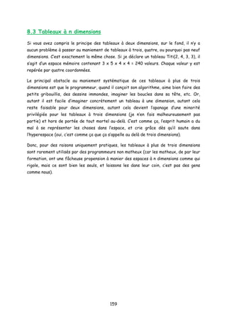 8.3 Tableaux à n dimensions
Si vous avez compris le principe des tableaux à deux dimensions, sur le fond, il n’y a
aucun problème à passer au maniement de tableaux à trois, quatre, ou pourquoi pas neuf
dimensions. C’est exactement la même chose. Si je déclare un tableau Titi(2, 4, 3, 3), il
s’agit d’un espace mémoire contenant 3 x 5 x 4 x 4 = 240 valeurs. Chaque valeur y est
repérée par quatre coordonnées.
Le principal obstacle au maniement systématique de ces tableaux à plus de trois
dimensions est que le programmeur, quand il conçoit son algorithme, aime bien faire des
petits gribouillis, des dessins immondes, imaginer les boucles dans sa tête, etc. Or,
autant il est facile d’imaginer concrètement un tableau à une dimension, autant cela
reste faisable pour deux dimensions, autant cela devient l’apanage d’une minorité
privilégiée pour les tableaux à trois dimensions (je n’en fais malheureusement pas
partie) et hors de portée de tout mortel au-delà. C’est comme ça, l’esprit humain a du
mal à se représenter les choses dans l’espace, et crie grâce dès qu’il saute dans
l’hyperespace (oui, c’est comme ça que ça s’appelle au delà de trois dimensions).
Donc, pour des raisons uniquement pratiques, les tableaux à plus de trois dimensions
sont rarement utilisés par des programmeurs non matheux (car les matheux, de par leur
formation, ont une fâcheuse propension à manier des espaces à n dimensions comme qui
rigole, mais ce sont bien les seuls, et laissons les dans leur coin, c’est pas des gens
comme nous).
159
 